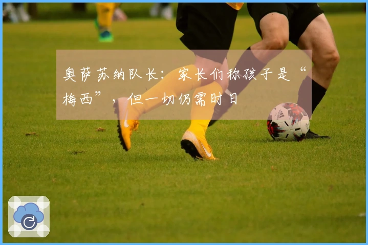 奥萨苏纳队长：家长们称孩子是“梅西”，但一切仍需时日