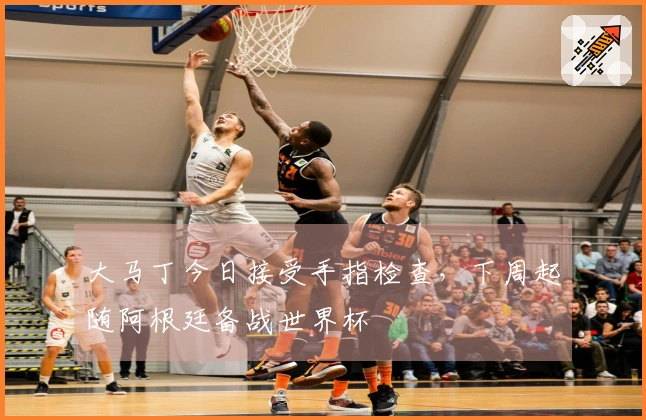 大马丁今日接受手指检查，下周起随阿根廷备战世界杯