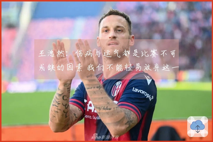 王浩然：伤病与运气都是比赛不可或缺的因素 我们不能轻易放弃这一轮系列赛
